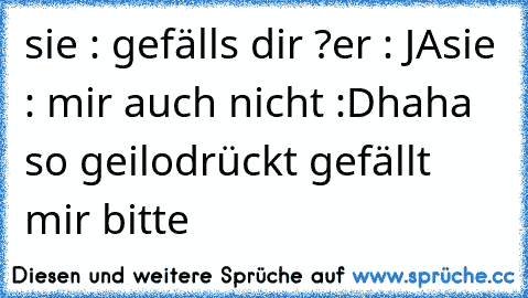 sie : gefälls dir ?
er : JA
sie : mir auch nicht :D
haha so geilo
drückt gefällt mir bitte ♥