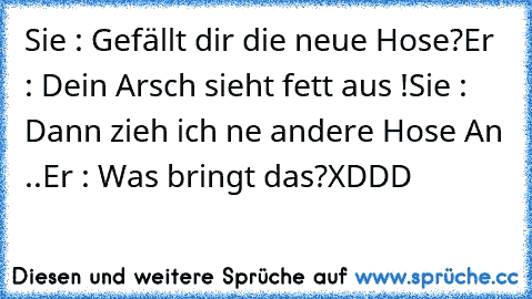 Sie : Gefällt dir die neue Hose?
Er : Dein Arsch sieht fett aus !
Sie : Dann zieh ich ne andere Hose An ..
Er : Was bringt das?
XDDD