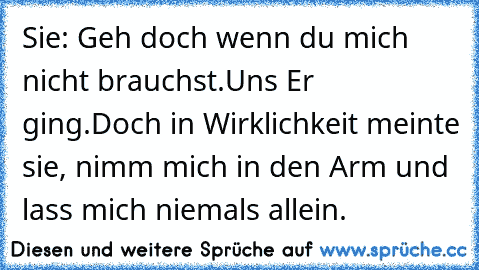 Sie: Geh doch wenn du mich nicht brauchst.
Uns Er ging.
Doch in Wirklichkeit meinte sie, nimm mich in den Arm und lass mich niemals allein.