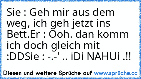 Sie : Geh mir aus dem weg, ich geh jetzt ins Bett.
Er : Ooh. dan komm ich doch gleich mit :DD
Sie : -.-' .. iDi NAHUi .!!