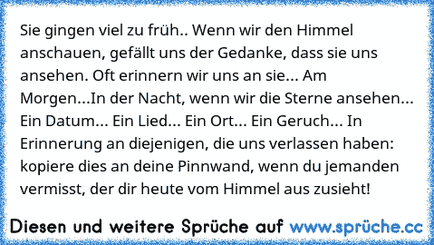 Sie gingen viel zu früh.. Wenn wir den Himmel anschauen, gefällt uns der Gedanke, dass sie uns ansehen. Oft erinnern wir uns an sie... Am Morgen...In der Nacht, wenn wir die Sterne ansehen... Ein Datum... Ein Lied... Ein Ort... Ein Geruch... In Erinnerung an diejenigen, die uns verlassen haben: kopiere dies an deine Pinnwand, wenn du jemanden vermisst, der dir heute vom Himmel aus zusieht!