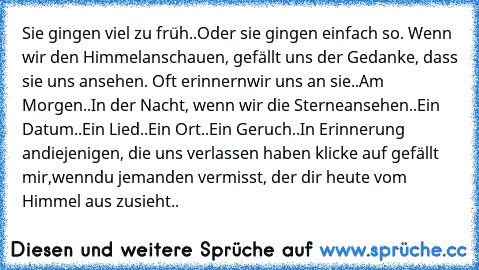 Sie gingen viel zu früh..Oder sie gingen einfach so. Wenn wir den Himmel
anschauen, gefällt uns der Gedanke, dass sie uns ansehen. Oft erinnern
wir uns an sie..Am Morgen..In der Nacht, wenn wir die Sterne
ansehen..Ein Datum..Ein Lied..Ein Ort..Ein Geruch..In Erinnerung an
diejenigen, die uns verlassen haben klicke auf gefällt mir,wenn
du jemanden vermisst, der dir heute vom Himmel aus zusieht..