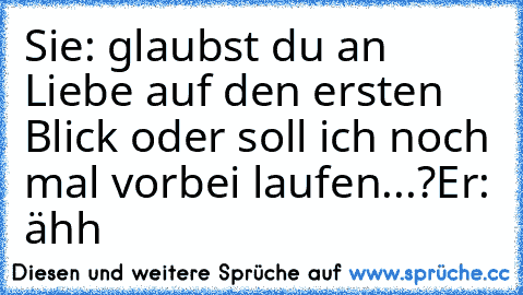 Sie: glaubst du an Liebe auf den ersten Blick oder soll ich noch mal vorbei laufen...?
Er: ähh ♥