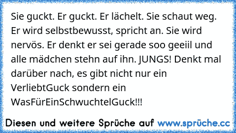 Sie guckt. Er guckt. Er lächelt. Sie schaut weg. Er wird selbstbewusst, spricht an. Sie wird nervös. Er denkt er sei gerade soo geeiil und alle mädchen stehn auf ihn. JUNGS! Denkt mal darüber nach, es gibt nicht nur ein VerliebtGuck sondern ein WasFürEinSchwuchtelGuck!!!