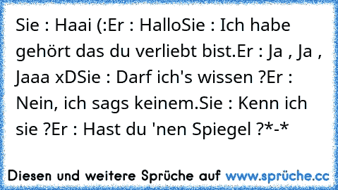 Sie : Haai (:
Er : Hallo
Sie : Ich habe gehört das du verliebt bist.
Er : Ja , Ja , Jaaa xD
Sie : Darf ich's wissen ?
Er : Nein, ich sags keinem.
Sie : Kenn ich sie ?
Er : Hast du 'nen Spiegel ?
*-*