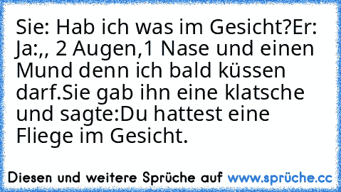 Sie: Hab ich was im Gesicht?
Er: Ja:,, 2 Augen,1 Nase und einen Mund denn ich bald küssen darf.
Sie gab ihn eine klatsche und sagte:
Du hattest eine Fliege im Gesicht.