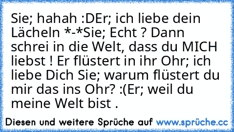 Sie; hahah :D
Er; ich liebe dein Lächeln *-*
Sie; Echt ? Dann schrei in die Welt, dass du MICH liebst ! Er flüstert in ihr Ohr; ich liebe Dich ♥
Sie; warum flüstert du mir das ins Ohr? :(
Er; weil du meine Welt bist . ♥