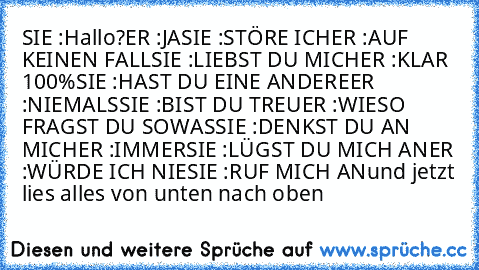 SIE :Hallo?
ER :JA
SIE :STÖRE ICH
ER :AUF KEINEN FALL
SIE :LIEBST DU MICH
ER :KLAR 100%
SIE :HAST DU EINE ANDERE
ER :NIEMALS
SIE :BIST DU TREU
ER :WIESO FRAGST DU SOWAS
SIE :DENKST DU AN MICH
ER :IMMER
SIE :LÜGST DU MICH AN
ER :WÜRDE ICH NIE
SIE :RUF MICH AN
und jetzt lies alles von unten nach oben