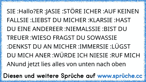 SIE :Hallo?
ER :JA
SIE :STÖRE ICH
ER :AUF KEINEN FALL
SIE :LIEBST DU MICH
ER :KLAR
SIE :HAST DU EINE ANDERE
ER :NIEMALS
SIE :BIST DU TREU
ER :WIESO FRAGST DU SOWAS
SIE :DENKST DU AN MICH
ER :IMMER
SIE :LÜGST DU MICH AN
ER :WÜRDE ICH NIE
SIE :RUF MICH AN
und jetzt lies alles von unten nach oben