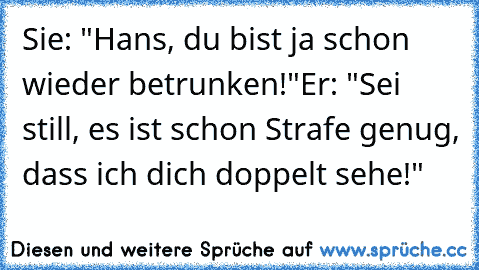 Sie: "Hans, du bist ja schon wieder betrunken!"
Er: "Sei still, es ist schon Strafe genug, dass ich dich doppelt sehe!"