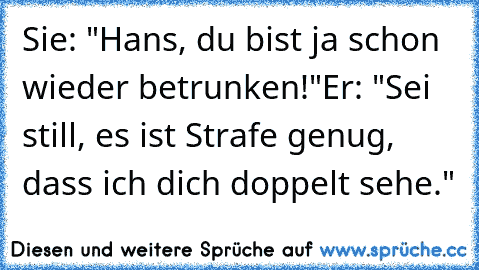 Sie: "Hans, du bist ja schon wieder betrunken!"
Er: "Sei still, es ist Strafe genug, dass ich dich doppelt sehe."