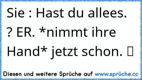 Sie : Hast du allees. ? ER. *nimmt ihre Hand* jetzt schon. ツ