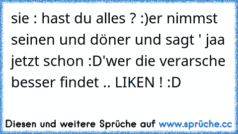 sie : hast du alles ? :)
er nimmst seinen und döner und sagt ' jaa jetzt schon :D'
wer die verarsche besser findet .. LIKEN ! :D