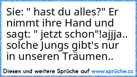 Sie: " hast du alles?" Er nimmt ihre Hand und sagt: " jetzt schon"!
ajjja.. solche Jungs gibt's nur in unseren Träumen..