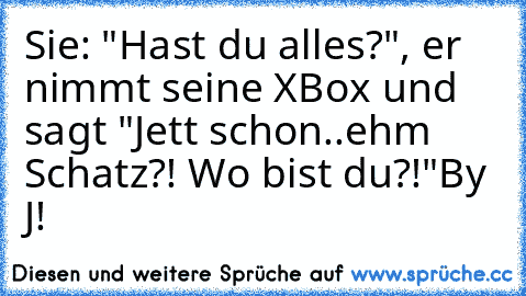 Sie: "Hast du alles?", er nimmt seine XBox und sagt "Jett schon..ehm Schatz?! Wo bist du?!"
By J!