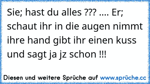 Sie; hast du alles ??? .... Er; schaut ihr in die augen nimmt ihre hand gibt ihr einen kuss und sagt ja jz schon !!!