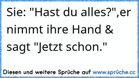 Sie: "Hast du alles?",
er nimmt ihre Hand & sagt "Jetzt schon."