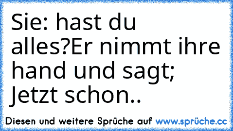 Sie: hast du alles?
Er nimmt ihre hand und sagt; Jetzt schon..