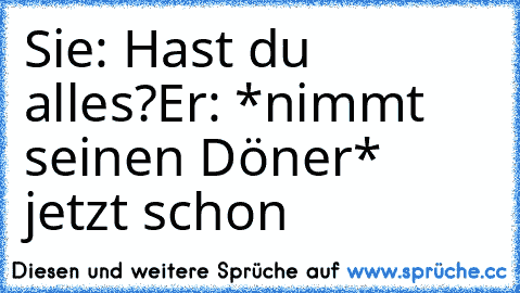 Sie: Hast du alles?
Er: *nimmt seinen Döner* jetzt schon ♥