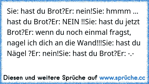 Sie: hast du Brot?
Er: nein!
Sie: hmmm ... hast du Brot?
Er: NEIN !!
Sie: hast du jetzt Brot?
Er: wenn du noch einmal fragst, nagel ich dich an die Wand!!!
Sie: hast du Nägel ?
Er: nein!
Sie: hast du Brot?
Er: -.-