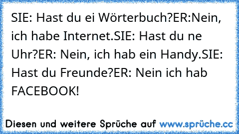 SIE: Hast du ei Wörterbuch?
ER:Nein, ich habe Internet.
SIE: Hast du ne Uhr?
ER: Nein, ich hab ein Handy.
SIE: Hast du Freunde?
ER: Nein ich hab FACEBOOK!