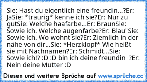 Sie: Hast du eigentlich eine freundin...?
Er: Ja
Sie: *traurig* kenne ich sie?
Er: Nur zu gut
Sie: Welche haafarbe
...Er: Braun
Sie: Sowie ich. Welche augenfarbe?
Er: Blau"
Sie: Sowie ich. Wo wohnt sie?
Er: Ziemlich in der nähe von dir...
Sie: *Herzklopf* Wie heißt sie mit Nachnamen?
Er: Schmidt...
Sie: Sowie ich!? :D :D bin ich deine freundin ♥ ?
Er: Nein deine Mutter :D