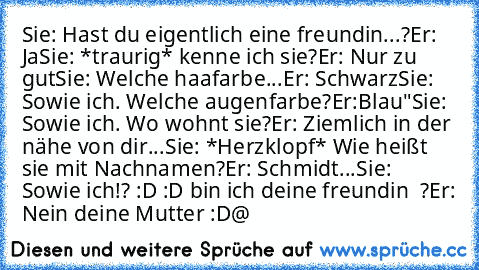 Sie: Hast du eigentlich eine freundin...?
Er: Ja
Sie: *traurig* kenne ich sie?
Er: Nur zu gut
Sie: Welche haafarbe
...Er: Schwarz
Sie: Sowie ich. Welche augenfarbe?
Er:Blau"
Sie: Sowie ich. Wo wohnt sie?
Er: Ziemlich in der nähe von dir...
Sie: *Herzklopf* Wie heißt sie mit Nachnamen?
Er: Schmidt...
Sie: Sowie ich!? :D :D bin ich deine freundin ♥ ?
Er: Nein deine Mutter :D
@