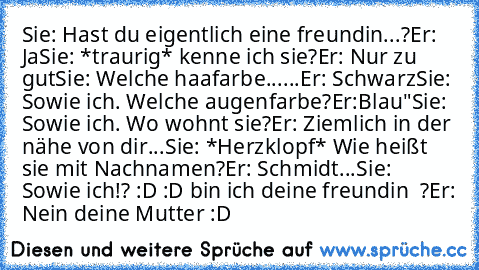 Sie: Hast du eigentlich eine freundin...?
Er: Ja
Sie: *traurig* kenne ich sie?
Er: Nur zu gut
Sie: Welche haafarbe
......Er: Schwarz
Sie: Sowie ich. Welche augenfarbe?
Er:Blau"
Sie: Sowie ich. Wo wohnt sie?
Er: Ziemlich in der nähe von dir...
Sie: *Herzklopf* Wie heißt sie mit Nachnamen?
Er: Schmidt...
Sie: Sowie ich!? :D :D bin ich deine freundin ♥ ?
Er: Nein deine Mutter :D