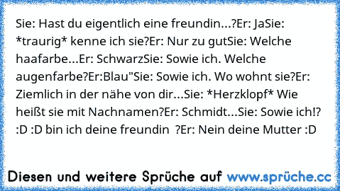 Sie: Hast du eigentlich eine freundin...?
Er: Ja
Sie: *traurig* kenne ich sie?
Er: Nur zu gut
Sie: Welche haafarbe
...Er: Schwarz
Sie: Sowie ich. Welche augenfarbe?
Er:Blau"
Sie: Sowie ich. Wo wohnt sie?
Er: Ziemlich in der nähe von dir...
Sie: *Herzklopf* Wie heißt sie mit Nachnamen?
Er: Schmidt...
Sie: Sowie ich!? :D :D bin ich deine freundin ♥ ?
Er: Nein deine Mutter :D