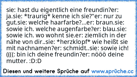 sie: hast du eigentlich eine freundin?
er: ja.
sie: *traurig* kenne ich sie?"
er: nur zu gut.
sie: welche haarfarbe?
...er: braun.
sie: sowie ich. welche augenfarbe?
er: blau.
sie: sowie ich. wo wohnt sie.
er: ziemlich in der nähe von dir..
sie: *herzklopf* wie heißt sie mit nachnamen?
er: schmidt..
sie: sowie ich! ((((: bin ich deine freundin?♥
er: nööö deine mutter. :D:D