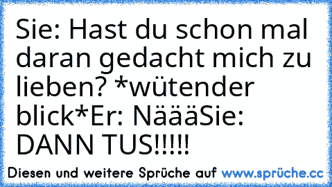 Sie: Hast du schon mal daran gedacht mich zu lieben? *wütender blick*
Er: Näää
Sie: DANN TU´S!!!!!