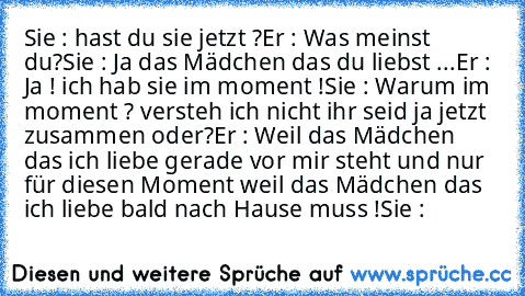 Sie : hast du sie jetzt ?
Er : Was meinst du?
Sie : Ja das Mädchen das du liebst ...
Er : Ja ! ich hab sie im moment !
Sie : Warum im moment ? versteh ich nicht ihr seid ja jetzt zusammen oder?
Er : Weil das Mädchen das ich liebe gerade vor mir steht und nur für diesen Moment weil das Mädchen das ich liebe bald nach Hause muss !
Sie : ♥ ♥ ♥