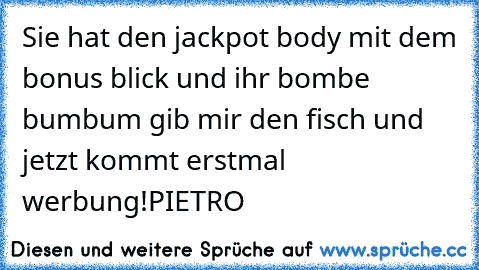 Sie hat den jackpot body mit dem bonus blick und ihr bombe bumbum gib mir den fisch und jetzt kommt erstmal werbung!
PIETRO ♥