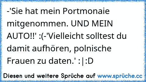 -'Sie hat mein Portmonaie mitgenommen. UND MEIN AUTO!!' :(
-'Vielleicht solltest du damit aufhören, polnische Frauen zu daten.' :|
:D