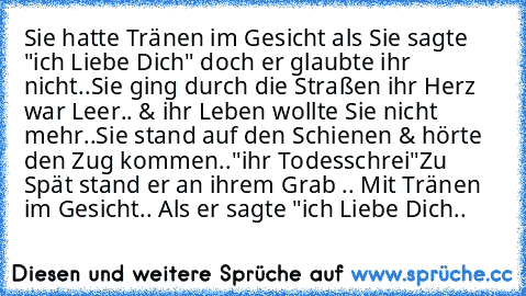 Sie hatte Tränen im Gesicht als Sie sagte "ich Liebe Dich" doch er glaubte ihr nicht..
Sie ging durch die Straßen ihr Herz war Leer.. & ihr Leben wollte Sie nicht mehr..
Sie stand auf den Schienen & hörte den Zug kommen..
"ihr Todesschrei"
Zu Spät stand er an ihrem Grab .. Mit Tränen im Gesicht.. Als er sagte "ich Liebe Dich.. ♥