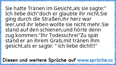 Sie hatte Tränen im Gesicht,
als sie sagte:" Ich liebe dich"
doch er glaubte ihr nicht.
Sie ging durch die Straßen,
ihr herz war leer,
und ihr leben wollte sie nicht mehr.
Sie stand auf den schienen,
und hörte denn zug kommen.
"Ihr Todesschrei"
Zu spät stand er an ihrem Grab,
mit tränen ihm gesicht,
als er sagte: " ich liebe dich!!!!"