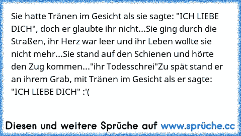 Sie hatte Tränen im Gesicht als sie sagte: "ICH LIEBE DICH", doch er glaubte ihr nicht...
Sie ging durch die Straßen, ihr Herz war leer und ihr Leben wollte sie nicht mehr...
Sie stand auf den Schienen und hörte den Zug kommen...
"ihr Todesschrei"
Zu spät stand er an ihrem Grab, mit Tränen im Gesicht als er sagte: "ICH LIEBE DICH" :'(