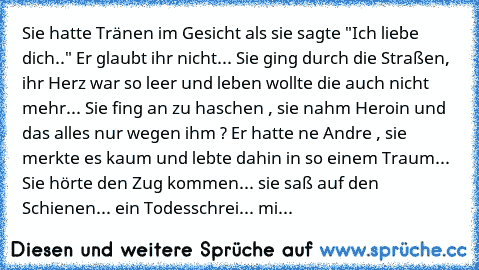 Sie hatte Tränen im Gesicht als sie sagte "Ich liebe dich.." Er glaubt ihr nicht... Sie ging durch die Straßen, ihr Herz war so leer und leben wollte die auch nicht mehr... Sie fing an zu haschen , sie nahm Heroin und das alles nur wegen ihm ? Er hatte ne Andre , sie merkte es kaum und lebte dahin in so einem Traum... Sie hörte den Zug kommen... sie saß auf den Schienen... ein Todesschrei... mi...