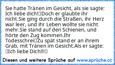 Sie hatte Tränen im Gesicht, als sie sagte: „Ich liebe dich!“
Doch er glaubte ihr nicht.
Sie ging durch die Straßen, ihr Herz war leer, und ihr Leben wollte sie nicht mehr.
Sie stand auf den Schienen, und hörte den Zug kommen.
„Ihr Todesschrei“
Zu spät stand er an ihrem Grab, mit Tränen im Gesicht.
Als er sagte: “Ich liebe Dich!!!“ ♥