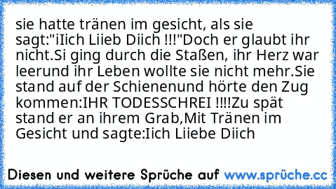 sie hatte tränen im gesicht, als sie sagt:
"iIich Liieb Diich !!!"
Doch er glaubt ihr nicht.
Si ging durch die Staßen, ihr Herz war leer
und ihr Leben wollte sie nicht mehr.
Sie stand auf der Schienen
und hörte den Zug kommen:
IHR TODESSCHREI !!!!
Zu spät stand er an ihrem Grab,
Mit Tränen im Gesicht und sagte:
Iich Liiebe Diich