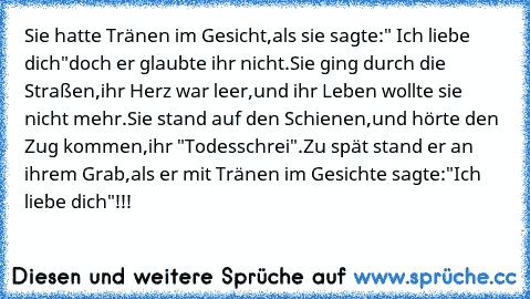 Sie hatte Tränen im Gesicht,
als sie sagte:" Ich liebe dich"
doch er glaubte ihr nicht.
Sie ging durch die Straßen,
ihr Herz war leer,
und ihr Leben wollte sie nicht mehr.
Sie stand auf den Schienen,
und hörte den Zug kommen,
ihr "Todesschrei".
Zu spät stand er an ihrem Grab,
als er mit Tränen im Gesichte sagte:
"Ich liebe dich"!!!