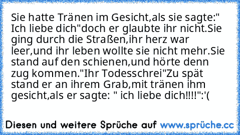 Sie hatte Tränen im Gesicht,
als sie sagte:" Ich liebe dich"
doch er glaubte ihr nicht.
Sie ging durch die Straßen,
ihr herz war leer,
und ihr leben wollte sie nicht mehr.
Sie stand auf den schienen,
und hörte denn zug kommen.
"Ihr Todesschrei"
Zu spät stand er an ihrem Grab,
mit tränen ihm gesicht,
als er sagte: " ich liebe dich!!!!":'(
♥