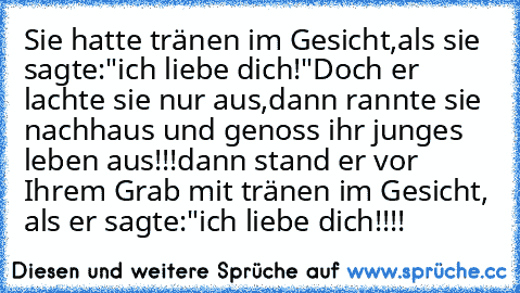 Sie hatte tränen im Gesicht,als sie sagte:"ich liebe dich!"
Doch er lachte sie nur aus,dann rannte sie nachhaus und genoss ihr junges leben aus!!!
dann stand er vor Ihrem Grab mit tränen im Gesicht, als er sagte:"ich liebe dich!!!!