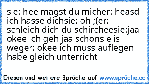 sie: hee magst du mich
er: heasd ich hasse dich
sie: oh ;(
er: schleich dich du schirchee
sie:jaa okee ich geh jaa schon
sie is weg
er: okee ich muss auflegen habe gleich unterricht