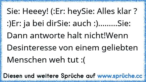 Sie: Heeey! (:
Er: hey
Sie: Alles klar ? :)
Er: ja bei dir
Sie: auch :)
...
...
...
Sie: Dann antworte halt nicht!
Wenn Desinteresse von einem geliebten Menschen weh tut :(