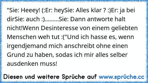 "Sie: Heeey! (:
Er: hey
Sie: Alles klar ? :)
Er: ja bei dir
Sie: auch :)
...
...
...
Sie: Dann antworte halt nicht!
Wenn Desinteresse von einem geliebten Menschen weh tut :("
Und ich hasse es, wenn irgendjemand mich anschreibt ohne einen Grund zu haben, sodas ich mir alles selber ausdenken muss!