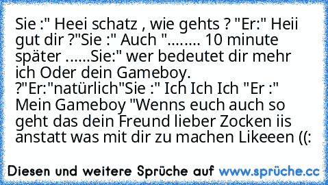 Sie :" Heei schatz , wie gehts ? "
Er:" Heii gut dir ?"
Sie :" Auch "
........ 10 minute später ......
Sie:" wer bedeutet dir mehr ich Oder dein Gameboy. ?"
Er:"natürlich"
Sie :" Ich Ich Ich "
Er :" Mein Gameboy "
Wenns euch auch so geht das dein Freund lieber Zocken iis anstatt was mit dir zu machen Likeeen ((: