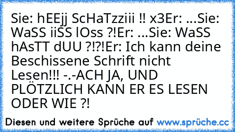 Sie: hEEjj ScHaTzziii !! x3
Er: ...
Sie: WaSS iiSS lOss ?!
Er: ...
Sie: WaSS hAsTT dUU ?!?!
Er: Ich kann deine Beschissene Schrift nicht Lesen!!! -.-
ACH JA, UND PLÖTZLICH KANN ER ES LESEN ODER WIE ?!