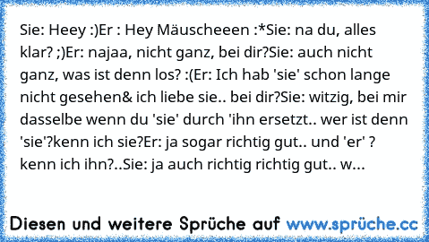 Sie: Heey :)
Er : Hey Mäuscheeen :*
Sie: na du, alles klar? ;)
Er: najaa, nicht ganz, bei dir?♥
Sie: auch nicht ganz, was ist denn los? :(
Er: Ich hab 'sie' schon lange nicht gesehen& ich liebe sie.. bei dir?
Sie: witzig, bei mir dasselbe wenn du 'sie' durch 'ihn ersetzt.. wer ist denn 'sie'?kenn ich sie?
Er: ja sogar richtig gut.. und 'er' ? kenn ich ihn?..
Sie: ja auch richtig richtig gut.. w...