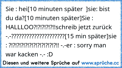 Sie : hei
[10 minuten später  ]
sie: bist du da?
[10 minuten später]
Sie : HALLLOO?!?!?!?!?!!
schreib jetzt zurück -.-
?????????????????????
[15 min später]
sie : ?!?!?!?!?!?!?!?!?!?!?!?!! -.-
er : sorry man war kacken -.- :D